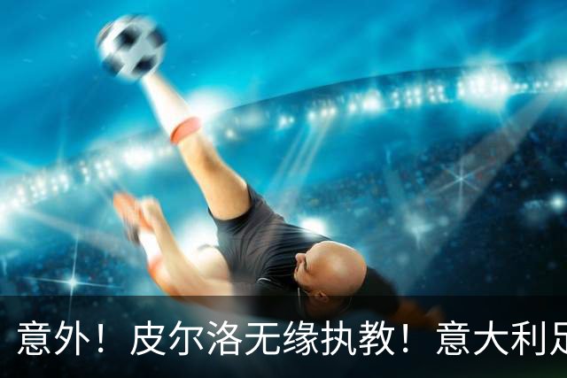 意外！皮尔洛无缘执教！意大利足球重建受阻，4年后进世界杯悬了